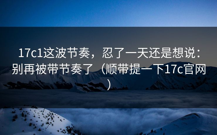 17c1这波节奏,忍了一天还是想说:别再被带节奏了(顺带提一下17c官网)