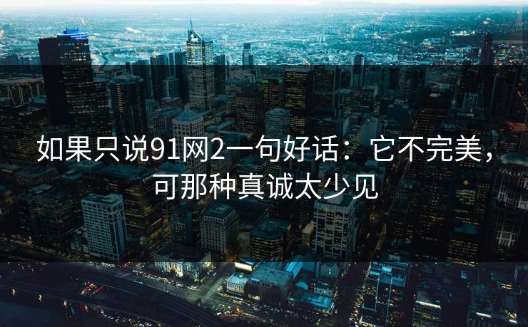 如果只说91网2一句好话:它不完美,可那种真诚太少见