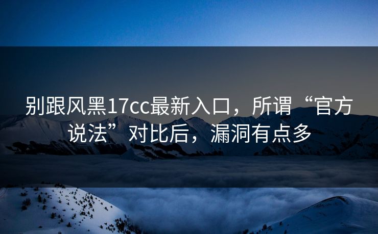 别跟风黑17cc最新入口,所谓“官方说法”对比后,漏洞有点多