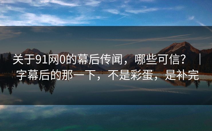 关于91网0的幕后传闻，哪些可信？ ｜ 字幕后的那一下，不是彩蛋，是补完