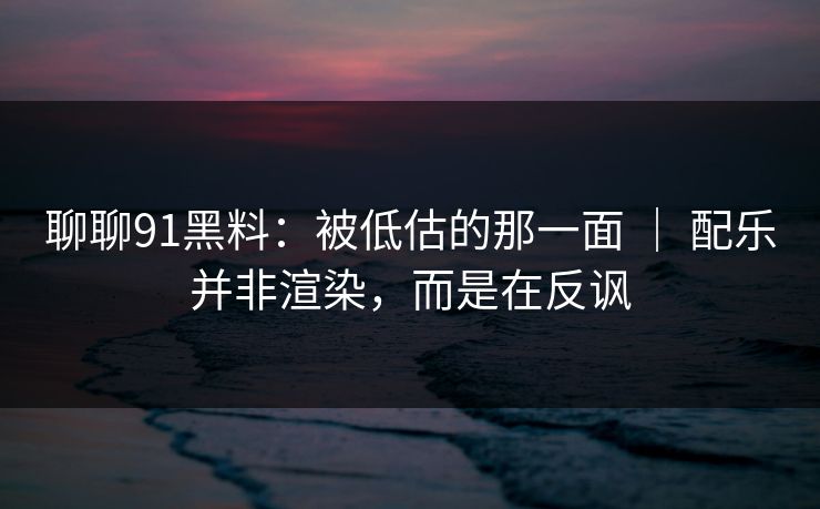 聊聊91黑料：被低估的那一面 ｜ 配乐并非渲染，而是在反讽