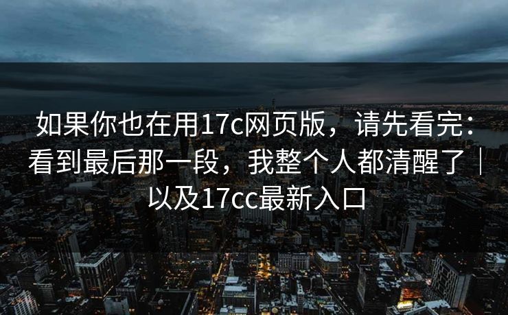 如果你也在用17c网页版，请先看完：看到最后那一段，我整个人都清醒了｜以及17cc最新入口