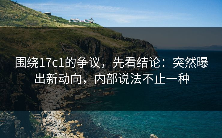 围绕17c1的争议，先看结论：突然曝出新动向，内部说法不止一种