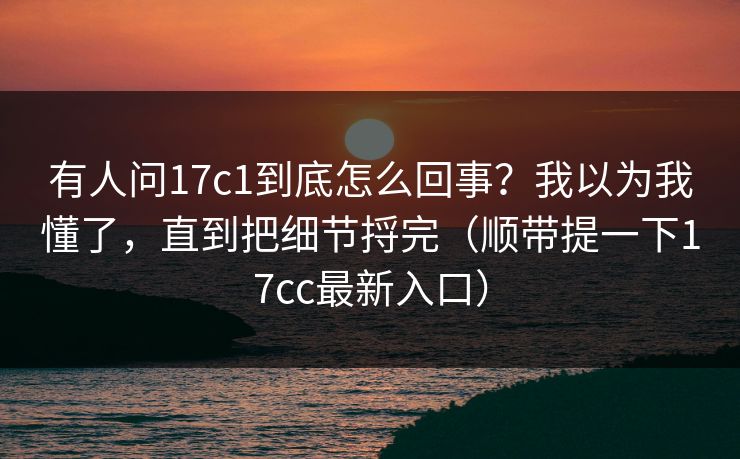 有人问17c1到底怎么回事?我以为我懂了,直到把细节捋完(顺带提一下17cc最新入口)