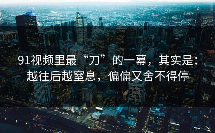 91视频里最“刀”的一幕,其实是:越往后越窒息,偏偏又舍不得停