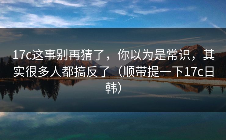17c这事别再猜了，你以为是常识，其实很多人都搞反了（顺带提一下17c日韩）  第1张