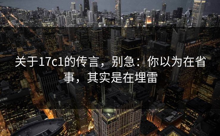 关于17c1的传言,别急:你以为在省事,其实是在埋雷