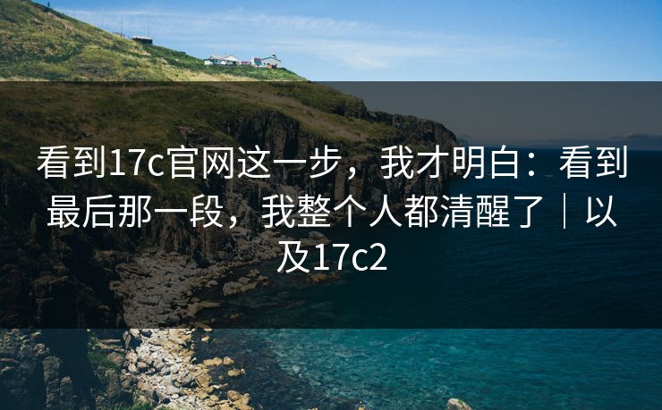 看到17c官网这一步,我才明白:看到最后那一段,我整个人都清醒了|以及17c2