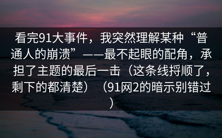 看完91大事件,我突然理解某种“普通人的崩溃”——最不起眼的配角,承担了主题的最后一击(这条线捋顺了,剩下的都清楚)(91网2的暗示别错过)