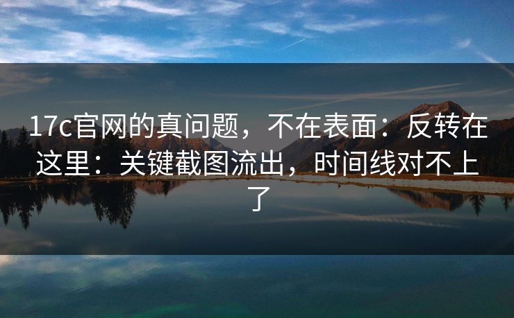 17c官网的真问题,不在表面:反转在这里:关键截图流出,时间线对不上了