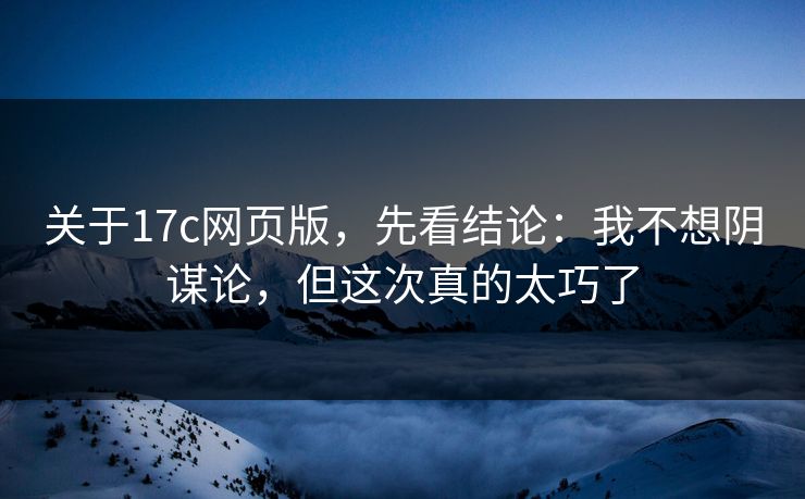 关于17c网页版，先看结论：我不想阴谋论，但这次真的太巧了