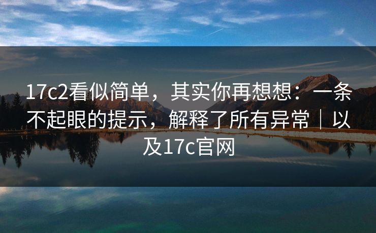 17c2看似简单，其实你再想想：一条不起眼的提示，解释了所有异常｜以及17c官网