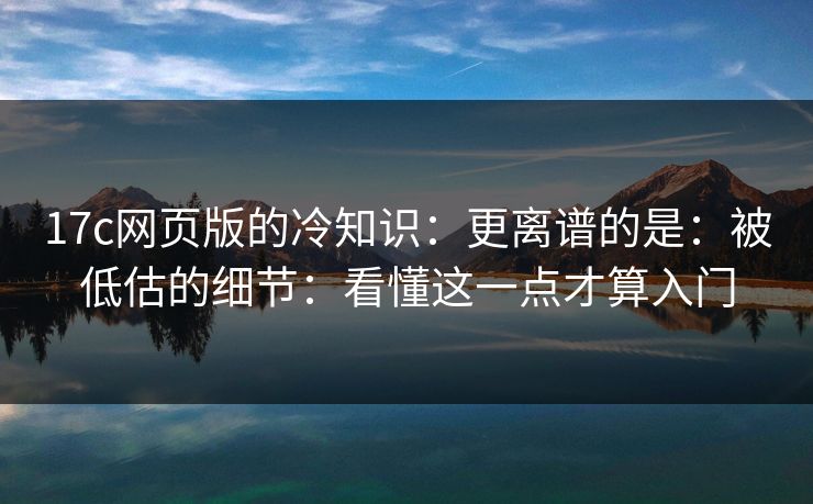17c网页版的冷知识：更离谱的是：被低估的细节：看懂这一点才算入门