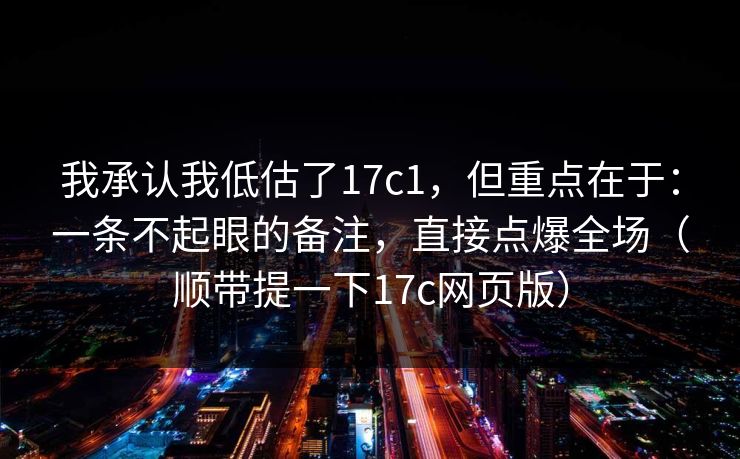 我承认我低估了17c1,但重点在于:一条不起眼的备注,直接点爆全场(顺带提一下17c网页版)