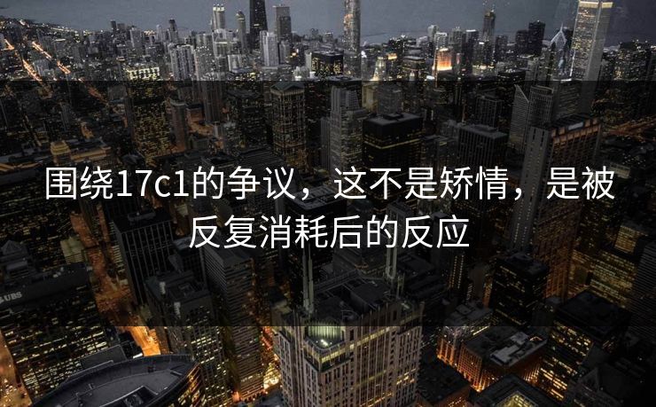围绕17c1的争议,这不是矫情,是被反复消耗后的反应