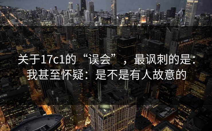 关于17c1的“误会”,最讽刺的是:我甚至怀疑:是不是有人故意的