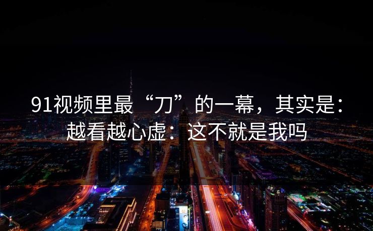 91视频里最“刀”的一幕,其实是:越看越心虚:这不就是我吗