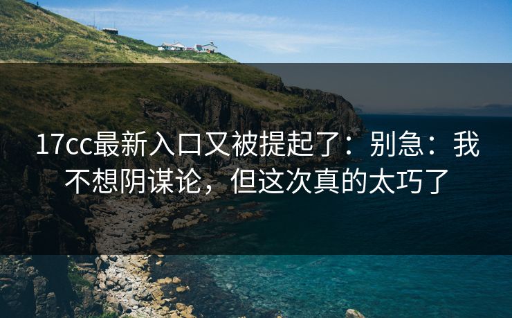 17cc最新入口又被提起了:别急:我不想阴谋论,但这次真的太巧了