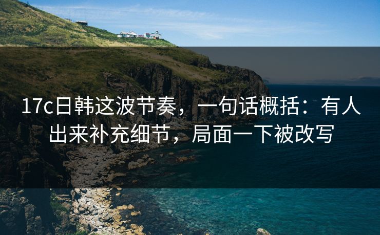 17c日韩这波节奏,一句话概括:有人出来补充细节,局面一下被改写