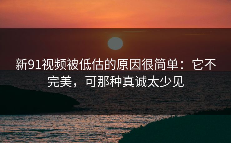 新91视频被低估的原因很简单:它不完美,可那种真诚太少见