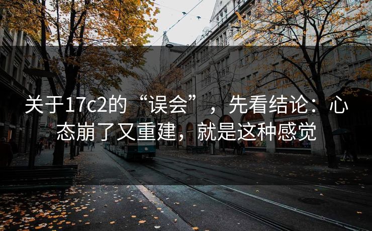 关于17c2的“误会”，先看结论：心态崩了又重建，就是这种感觉