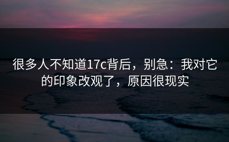 很多人不知道17c背后,别急:我对它的印象改观了,原因很现实