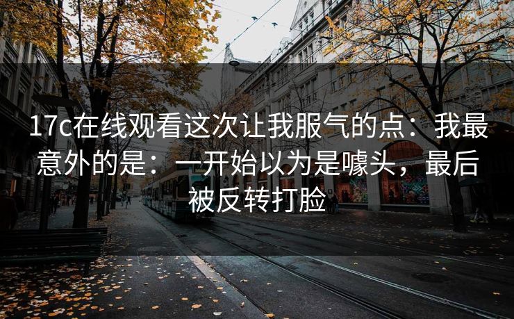 17c在线观看这次让我服气的点:我最意外的是:一开始以为是噱头,最后被反转打脸