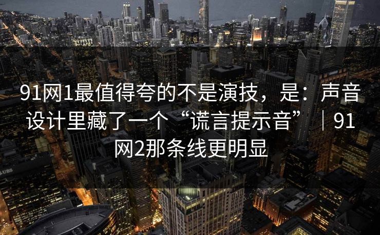 91网1最值得夸的不是演技,是:声音设计里藏了一个“谎言提示音”|91网2那条线更明显