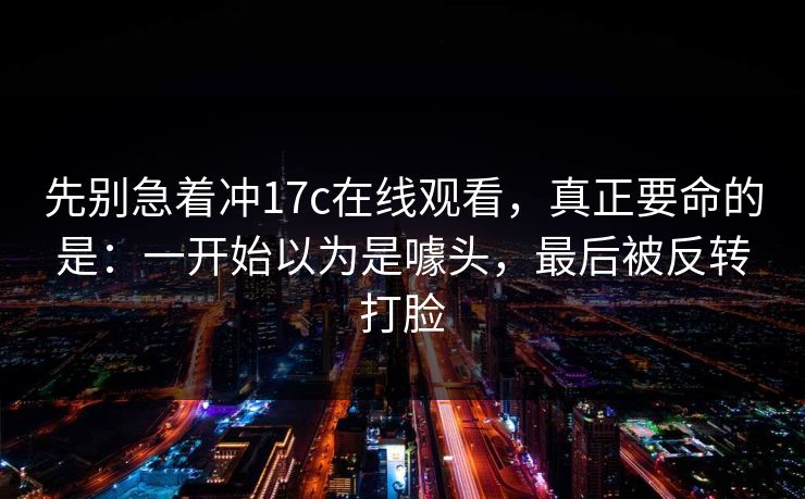 先别急着冲17c在线观看,真正要命的是:一开始以为是噱头,最后被反转打脸