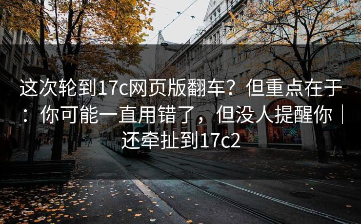 这次轮到17c网页版翻车?但重点在于:你可能一直用错了,但没人提醒你|还牵扯到17c2