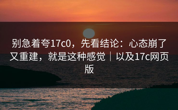 别急着夸17c0，先看结论：心态崩了又重建，就是这种感觉｜以及17c网页版