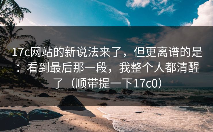 17c网站的新说法来了,但更离谱的是:看到最后那一段,我整个人都清醒了(顺带提一下17c0)