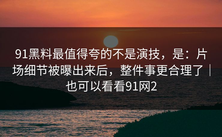91黑料最值得夸的不是演技,是:片场细节被曝出来后,整件事更合理了|也可以看看91网2