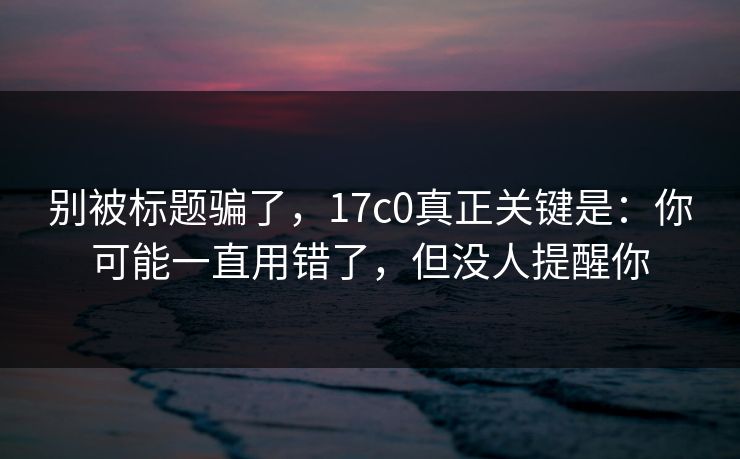 别被标题骗了,17c0真正关键是:你可能一直用错了,但没人提醒你