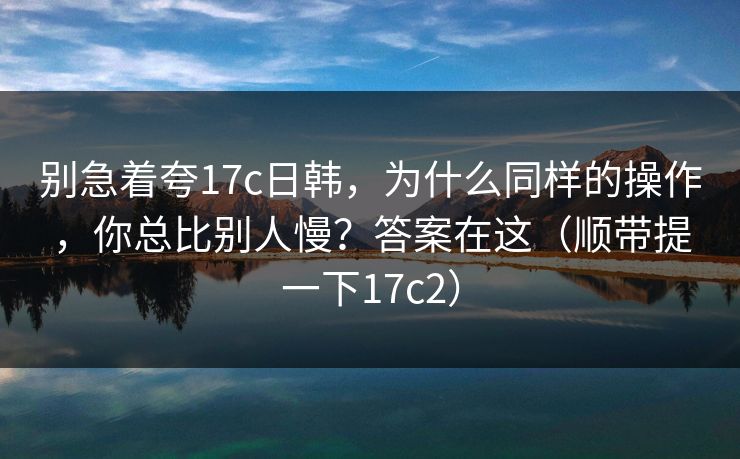 别急着夸17c日韩,为什么同样的操作,你总比别人慢?答案在这(顺带提一下17c2)