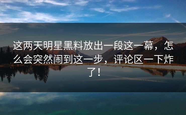 这两天明星黑料放出一段这一幕,怎么会突然闹到这一步,评论区一下炸了!