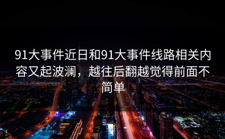 91大事件近日和91大事件线路相关内容又起波澜,越往后翻越觉得前面不简单