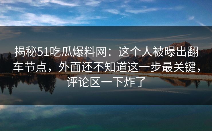 揭秘51吃瓜爆料网：这个人被曝出翻车节点，外面还不知道这一步最关键，评论区一下炸了