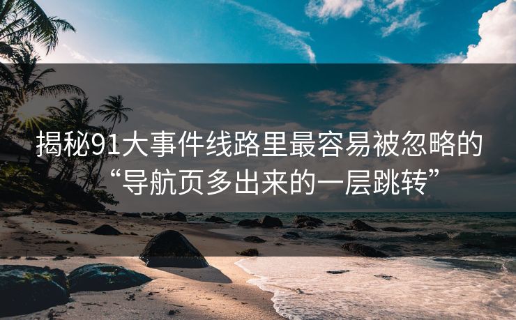 揭秘91大事件线路里最容易被忽略的“导航页多出来的一层跳转”
