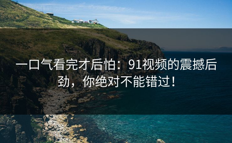 一口气看完才后怕：91视频的震撼后劲，你绝对不能错过！
