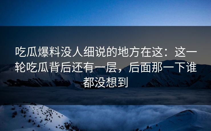 吃瓜爆料没人细说的地方在这：这一轮吃瓜背后还有一层，后面那一下谁都没想到