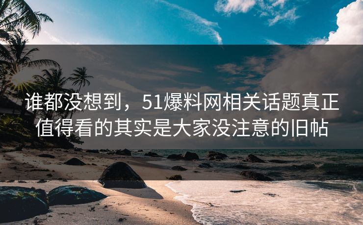 谁都没想到，51爆料网相关话题真正值得看的其实是大家没注意的旧帖
